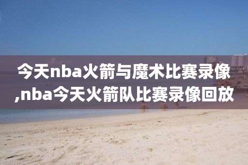 今天nba火箭与魔术比赛录像,nba今天火箭队比赛录像回放