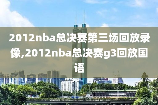 2012nba总决赛第三场回放录像,2012nba总决赛g3回放国语