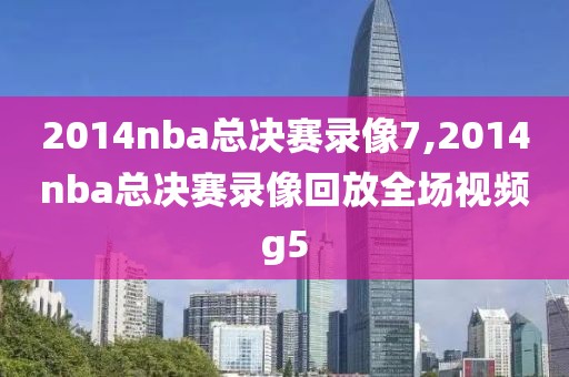 2014nba总决赛录像7,2014nba总决赛录像回放全场视频g5