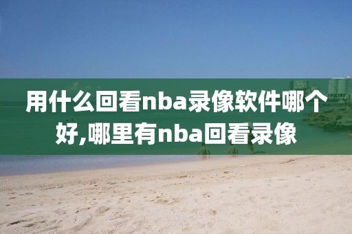 用什么回看nba录像软件哪个好,哪里有nba回看录像