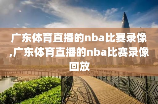 广东体育直播的nba比赛录像,广东体育直播的nba比赛录像回放