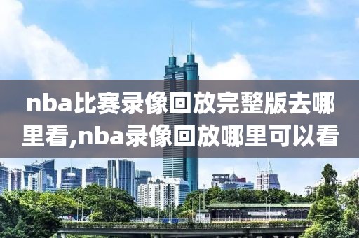 nba比赛录像回放完整版去哪里看,nba录像回放哪里可以看