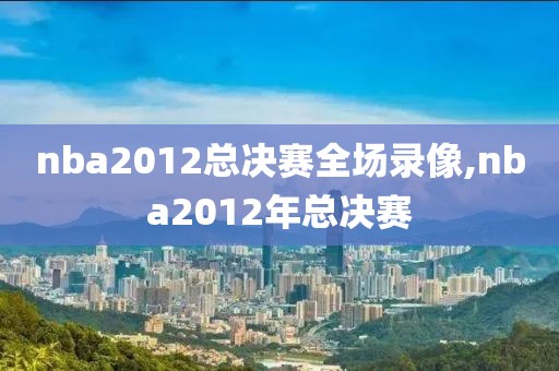 nba2012总决赛全场录像,nba2012年总决赛