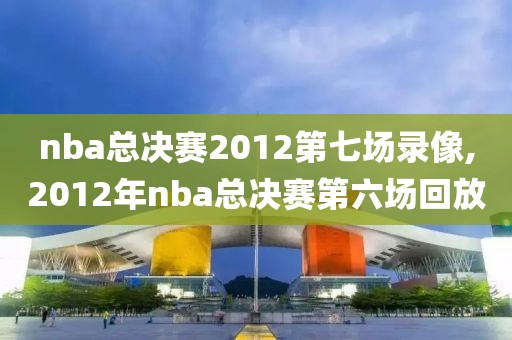 nba总决赛2012第七场录像,2012年nba总决赛第六场回放
