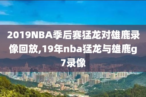 2019NBA季后赛猛龙对雄鹿录像回放,19年nba猛龙与雄鹿g7录像