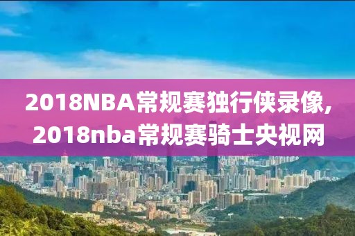 2018NBA常规赛独行侠录像,2018nba常规赛骑士央视网