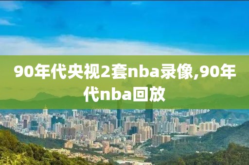 90年代央视2套nba录像,90年代nba回放
