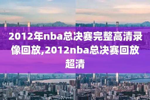 2012年nba总决赛完整高清录像回放,2012nba总决赛回放超清