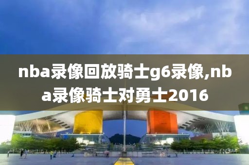 nba录像回放骑士g6录像,nba录像骑士对勇士2016