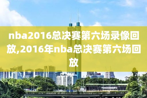 nba2016总决赛第六场录像回放,2016年nba总决赛第六场回放