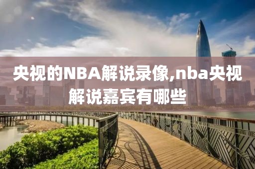 央视的NBA解说录像,nba央视解说嘉宾有哪些