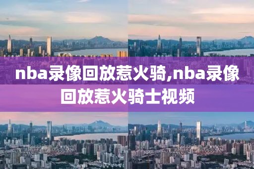 nba录像回放惹火骑,nba录像回放惹火骑士视频