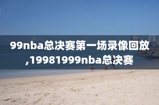 99nba总决赛第一场录像回放,19981999nba总决赛