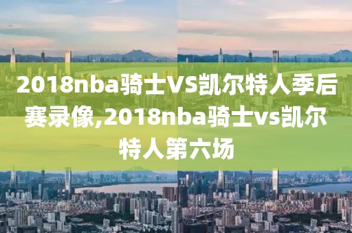2018nba骑士VS凯尔特人季后赛录像,2018nba骑士vs凯尔特人第六场
