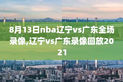 8月13日nba辽宁vs广东全场录像,辽宁vs广东录像回放2021