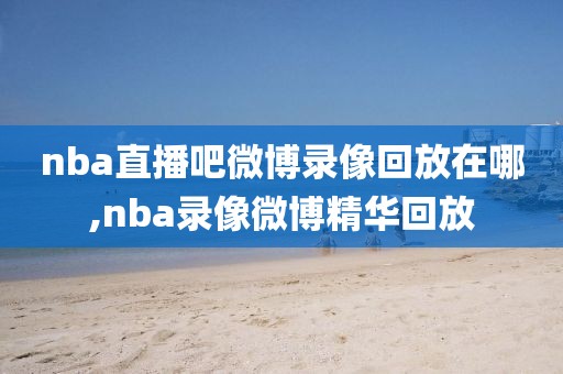 nba直播吧微博录像回放在哪,nba录像微博精华回放
