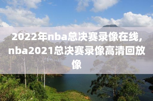 2022年nba总决赛录像在线,nba2021总决赛录像高清回放像
