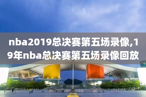 nba2019总决赛第五场录像,19年nba总决赛第五场录像回放