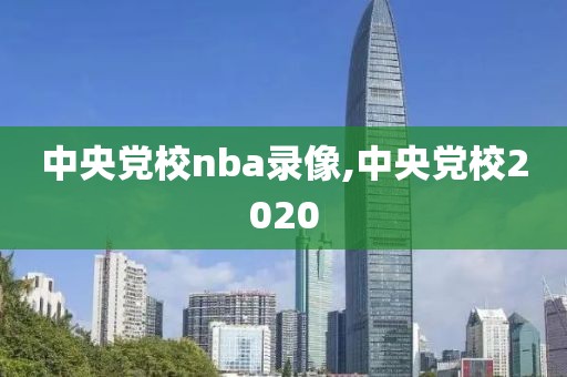 中央党校nba录像,中央党校2020