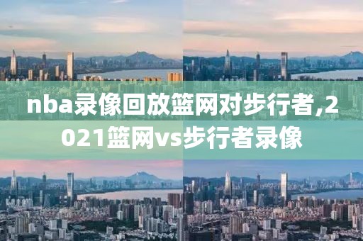 nba录像回放篮网对步行者,2021篮网vs步行者录像
