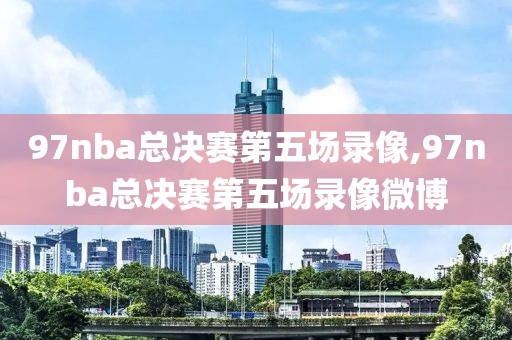 97nba总决赛第五场录像,97nba总决赛第五场录像微博
