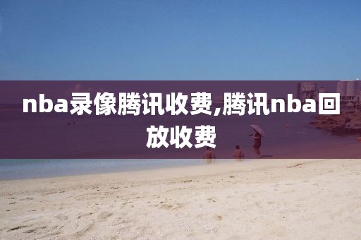 nba录像腾讯收费,腾讯nba回放收费