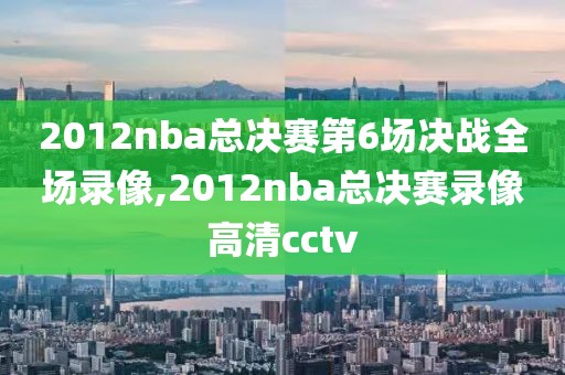 2012nba总决赛第6场决战全场录像,2012nba总决赛录像高清cctv