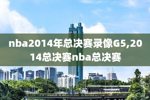 nba2014年总决赛录像G5,2014总决赛nba总决赛
