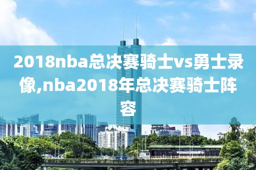 2018nba总决赛骑士vs勇士录像,nba2018年总决赛骑士阵容