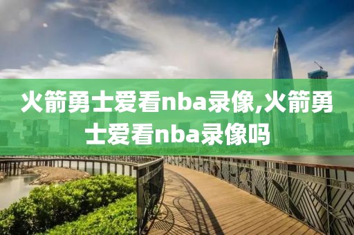 火箭勇士爱看nba录像,火箭勇士爱看nba录像吗