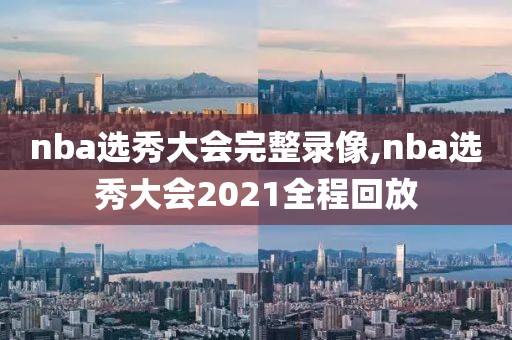 nba选秀大会完整录像,nba选秀大会2021全程回放