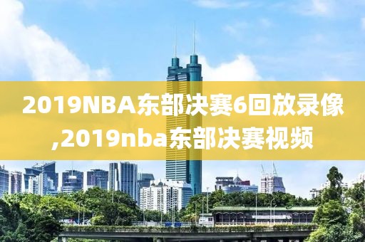 2019NBA东部决赛6回放录像,2019nba东部决赛视频