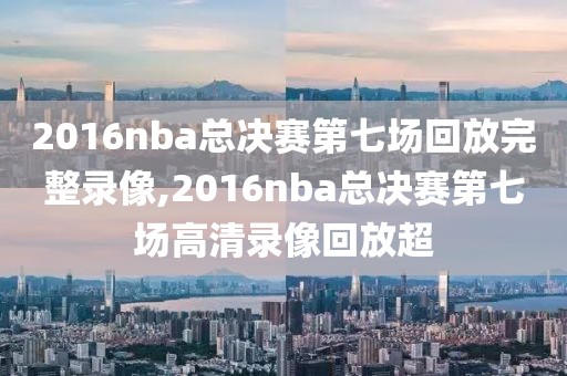 2016nba总决赛第七场回放完整录像,2016nba总决赛第七场高清录像回放超