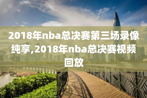 2018年nba总决赛第三场录像纯享,2018年nba总决赛视频回放