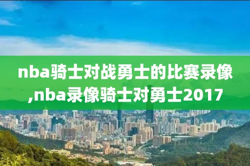 nba骑士对战勇士的比赛录像,nba录像骑士对勇士2017