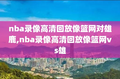 nba录像高清回放像篮网对雄鹿,nba录像高清回放像篮网vs雄