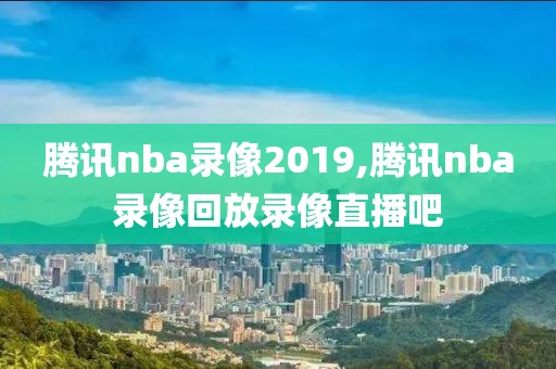 腾讯nba录像2019,腾讯nba录像回放录像直播吧