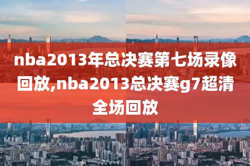 nba2013年总决赛第七场录像回放,nba2013总决赛g7超清全场回放