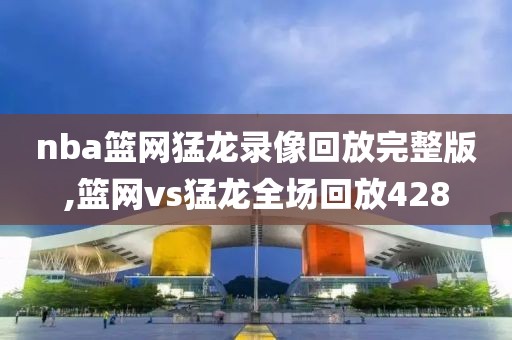 nba篮网猛龙录像回放完整版,篮网vs猛龙全场回放428