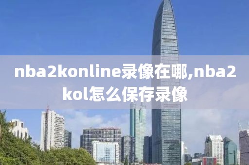 nba2konline录像在哪,nba2kol怎么保存录像