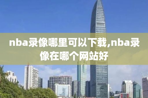 nba录像哪里可以下载,nba录像在哪个网站好