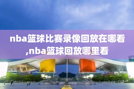 nba篮球比赛录像回放在哪看,nba篮球回放哪里看