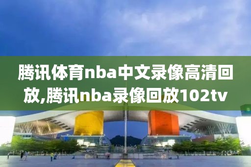腾讯体育nba中文录像高清回放,腾讯nba录像回放102tv
