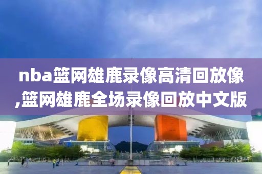 nba篮网雄鹿录像高清回放像,篮网雄鹿全场录像回放中文版
