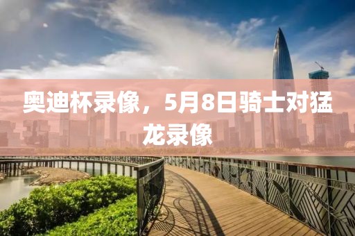 奥迪杯录像，5月8日骑士对猛龙录像