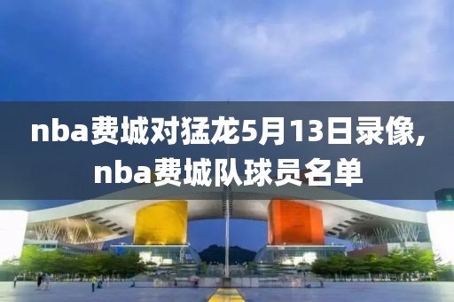 nba费城对猛龙5月13日录像,nba费城队球员名单
