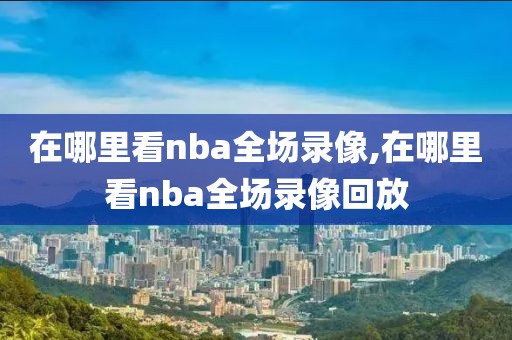 在哪里看nba全场录像,在哪里看nba全场录像回放