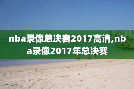 nba录像总决赛2017高清,nba录像2017年总决赛