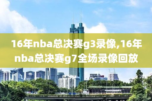 16年nba总决赛g3录像,16年nba总决赛g7全场录像回放