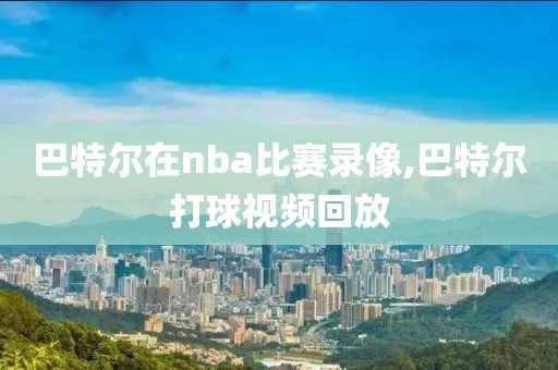 巴特尔在nba比赛录像,巴特尔打球视频回放